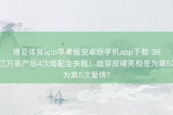 博亚体育app苹果版安卓版手机app下载 38岁采纳亿万家产后4次婚配全失败！她穿皮裙亮相是为第5次爱情？