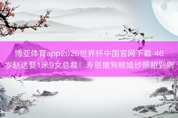 博亚体育app2026世界杯中国官网下载 46岁赵达娶1米9女总裁！寿辰撒狗粮婚纱照甜到齁
