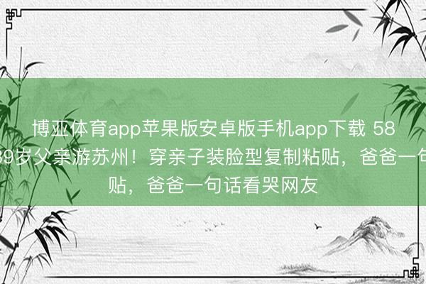 博亚体育app苹果版安卓版手机app下载 58岁陈法蓉带89岁父亲游苏州！穿亲子装脸型复制粘贴，爸爸一句话看哭网友