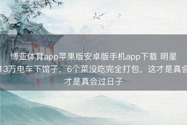 博亚体育app苹果版安卓版手机app下载 明星浑家开13万电车下馆子，6个菜没吃完全打包，这才是真会过日子