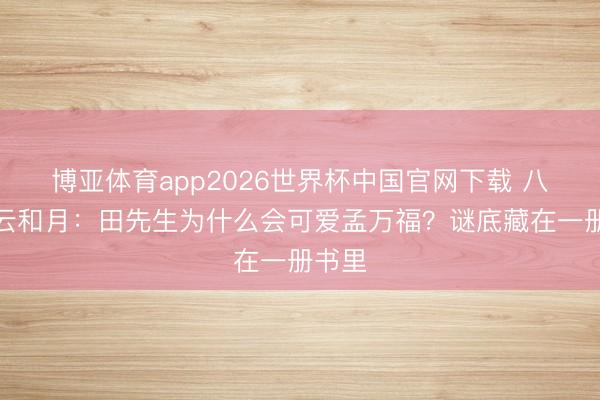博亚体育app2026世界杯中国官网下载 八沉路云和月：田先生为什么会可爱孟万福？谜底藏在一册书里