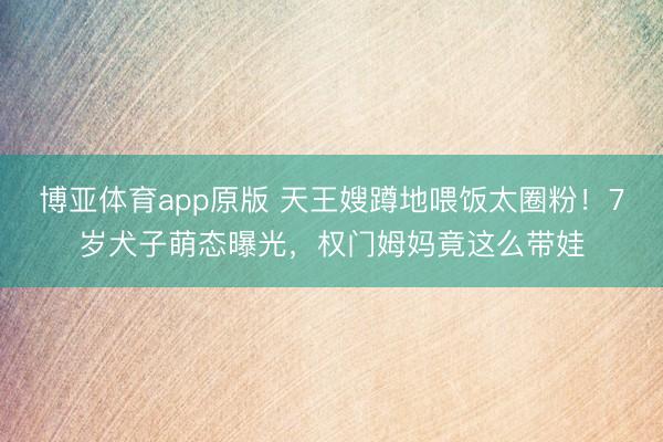 博亚体育app原版 天王嫂蹲地喂饭太圈粉！7岁犬子萌态曝光，权门姆妈竟这么带娃