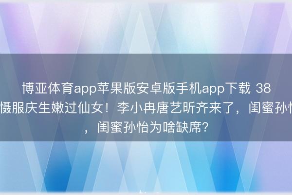 博亚体育app苹果版安卓版手机app下载 38岁阚清子穿慑服庆生嫩过仙女！李小冉唐艺昕齐来了，闺蜜孙怡为啥缺席？
