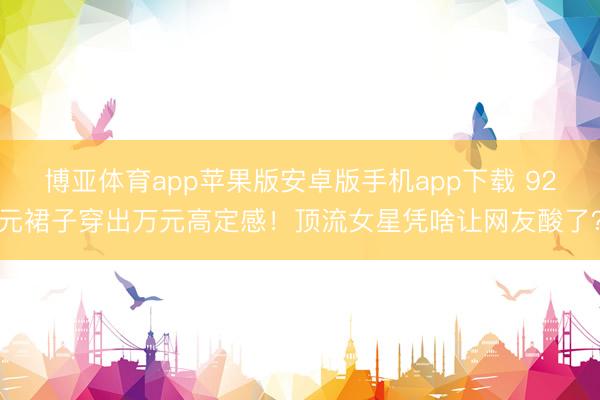 博亚体育app苹果版安卓版手机app下载 92元裙子穿出万元高定感！顶流女星凭啥让网友酸了？