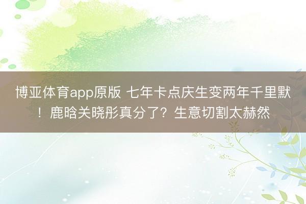 博亚体育app原版 七年卡点庆生变两年千里默！鹿晗关晓彤真分了？生意切割太赫然