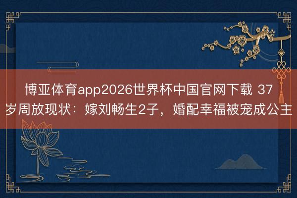 博亚体育app2026世界杯中国官网下载 37岁周放现状：嫁刘畅生2子，婚配幸福被宠成公主