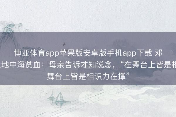 博亚体育app苹果版安卓版手机app下载 邓紫棋自曝患地中海贫血：母亲告诉才知说念，“在舞台上皆是相识力在撑”