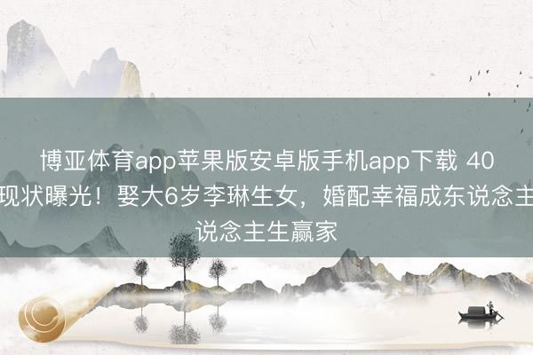 博亚体育app苹果版安卓版手机app下载 40岁经超现状曝光！娶大6岁李琳生女，婚配幸福成东说念主生赢家