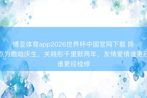 博亚体育app2026世界杯中国官网下载 陈赫零点为鹿晗庆生，关晓彤千里默两年，友情爱情谁更经检修