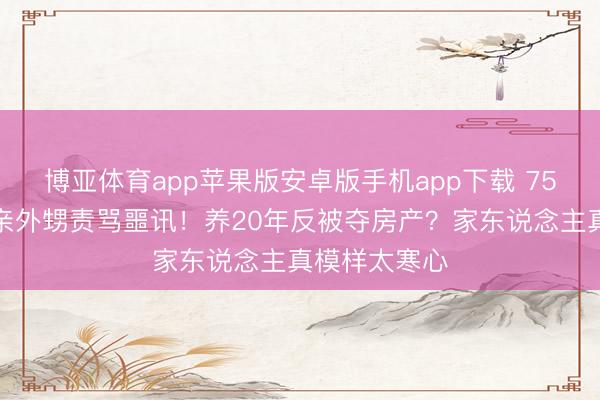博亚体育app苹果版安卓版手机app下载 75岁刘晓庆被亲外甥责骂噩讯！养20年反被夺房产？家东说念主真模样太寒心