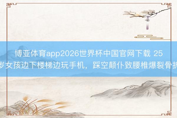 博亚体育app2026世界杯中国官网下载 25岁女孩边下楼梯边玩手机，踩空颠仆致腰椎爆裂骨折