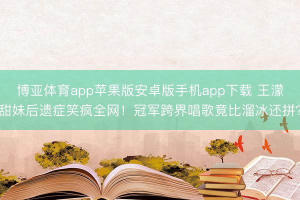 博亚体育app苹果版安卓版手机app下载 王濛甜妹后遗症笑疯全网！冠军跨界唱歌竟比溜冰还拼？