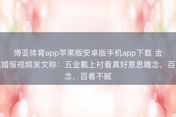 博亚体育app苹果版安卓版手机app下载 金莎晒试婚服视频发文称：五金戴上衬着真好意思瞻念，百看不腻