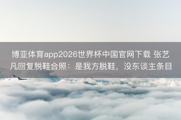 博亚体育app2026世界杯中国官网下载 张艺凡回复脱鞋合照：是我方脱鞋，没东谈主条目