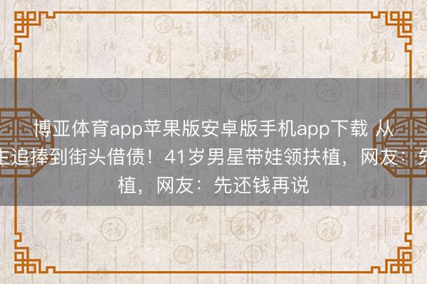 博亚体育app苹果版安卓版手机app下载 从万东说念主追捧到街头借债！41岁男星带娃领扶植，网友：先还钱再说