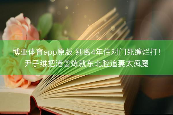 博亚体育app原版 别离4年住对门死缠烂打！尹子维把港普炼就东北腔追妻太疯魔
