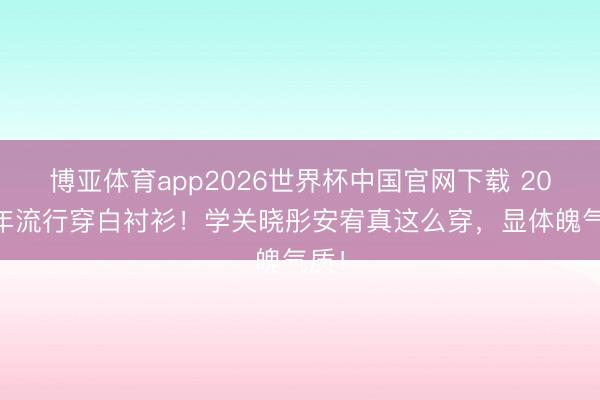 博亚体育app2026世界杯中国官网下载 2026年流行穿白衬衫！学关晓彤安宥真这么穿，显体魄气质！