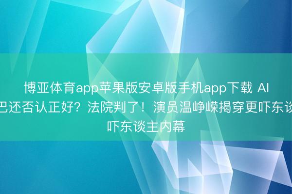 博亚体育app苹果版安卓版手机app下载 AI换脸热巴还否认正好？法院判了！演员温峥嵘揭穿更吓东谈主内幕