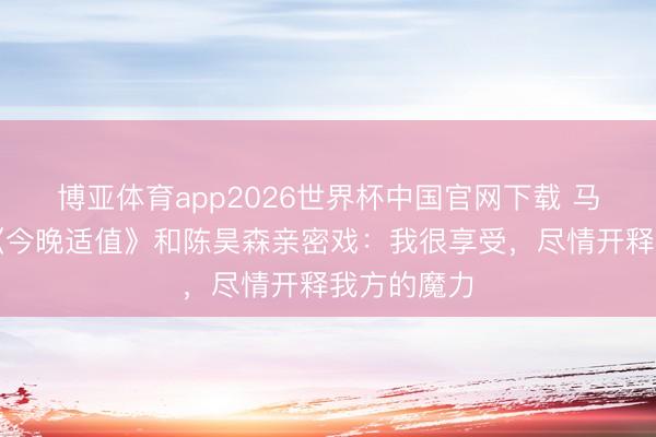 博亚体育app2026世界杯中国官网下载 马念念纯谈《今晚适值》和陈昊森亲密戏：我很享受，尽情开释我方的魔力