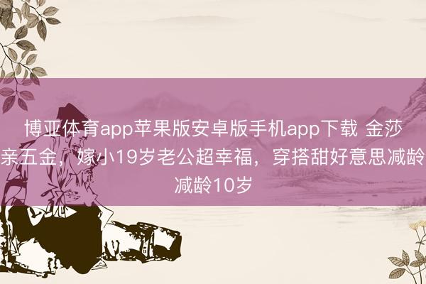 博亚体育app苹果版安卓版手机app下载 金莎晒成亲五金,嫁小19岁老公超幸福,穿搭甜好意思减龄10岁
