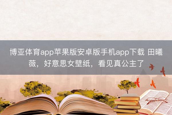 博亚体育app苹果版安卓版手机app下载 田曦薇，好意思女壁纸，看见真公主了