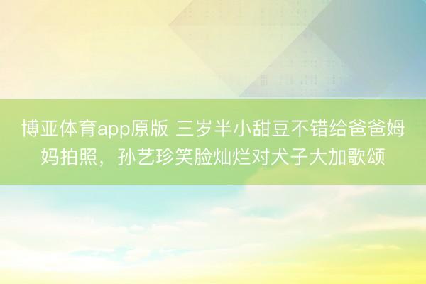 博亚体育app原版 三岁半小甜豆不错给爸爸姆妈拍照，孙艺珍笑脸灿烂对犬子大加歌颂