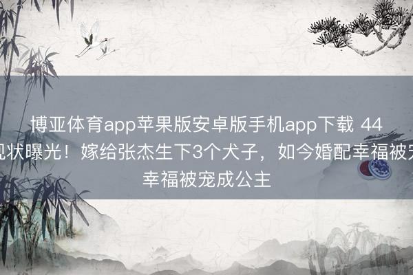博亚体育app苹果版安卓版手机app下载 44岁谢娜现状曝光！嫁给张杰生下3个犬子，如今婚配幸福被宠成公主