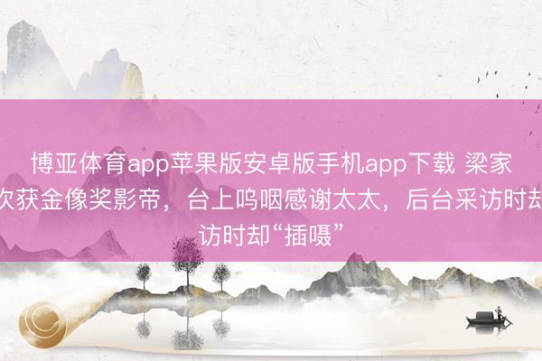 博亚体育app苹果版安卓版手机app下载 梁家辉第五次获金像奖影帝，台上呜咽感谢太太，后台采访时却“插嗫”