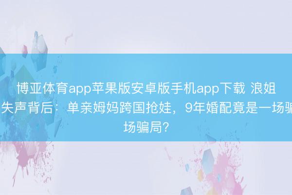 博亚体育app苹果版安卓版手机app下载 浪姐舞台失声背后：单亲姆妈跨国抢娃，9年婚配竟是一场骗局？