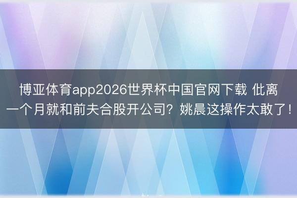 博亚体育app2026世界杯中国官网下载 仳离一个月就和前夫合股开公司？姚晨这操作太敢了！