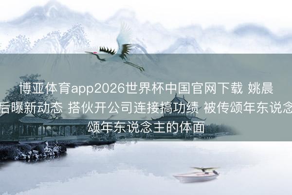 博亚体育app2026世界杯中国官网下载 姚晨曹郁离异后曝新动态 搭伙开公司连接搞功绩 被传颂年东说念主的体面