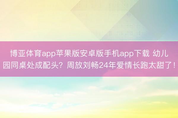 博亚体育app苹果版安卓版手机app下载 幼儿园同桌处成配头？周放刘畅24年爱情长跑太甜了！