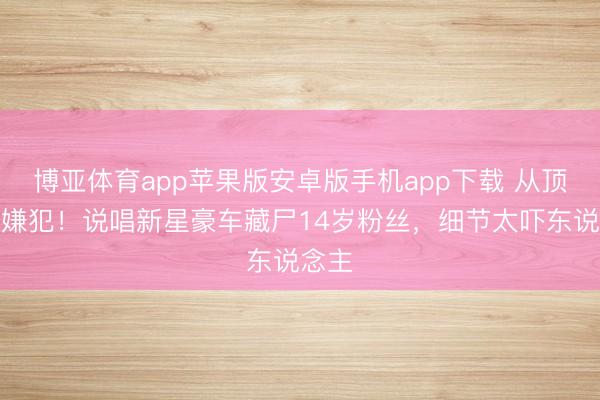 博亚体育app苹果版安卓版手机app下载 从顶流到嫌犯！说唱新星豪车藏尸14岁粉丝，细节太吓东说念主