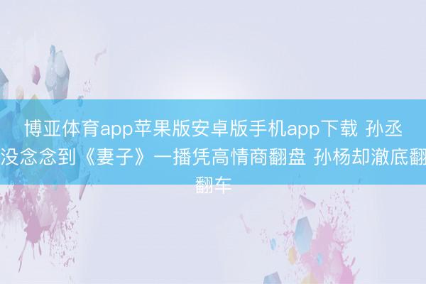 博亚体育app苹果版安卓版手机app下载 孙丞潇没念念到《妻子》一播凭高情商翻盘