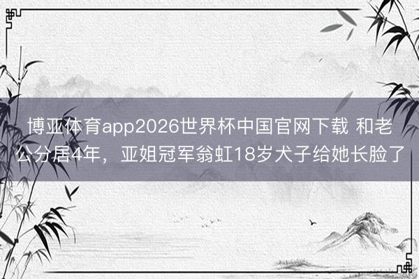 博亚体育app2026世界杯中国官网下载 和老公分居4年，亚姐冠军翁虹18岁犬子给她长脸了