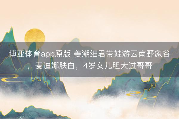 博亚体育app原版 姜潮细君带娃游云南野象谷,麦迪娜肤白,4岁女儿胆大过哥哥