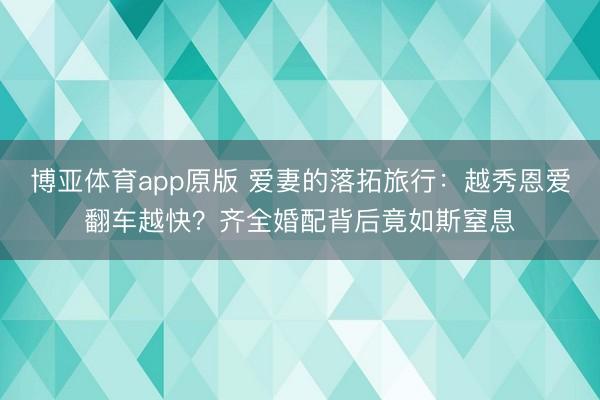 博亚体育app原版 爱妻的落拓旅行：越秀恩爱翻车越快？齐全婚配背后竟如斯窒息