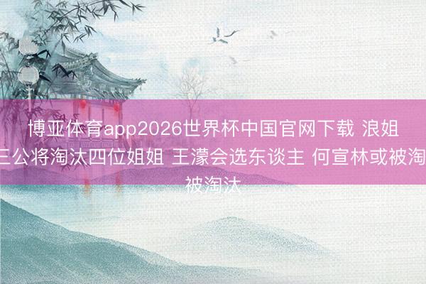博亚体育app2026世界杯中国官网下载 浪姐7三公将淘汰四位姐姐 王濛会选东谈主 何宣林或被淘汰