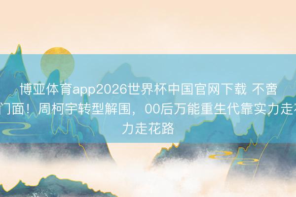 博亚体育app2026世界杯中国官网下载 不啻创4门面！周柯宇转型解围，00后万能重生代靠实力走花路