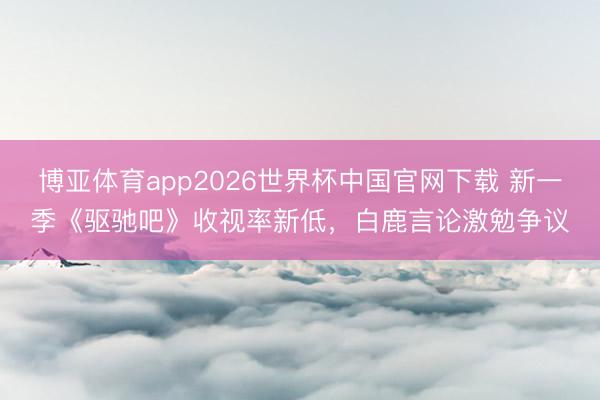 博亚体育app2026世界杯中国官网下载 新一季《驱驰吧》收视率新低,白鹿言论激勉争议