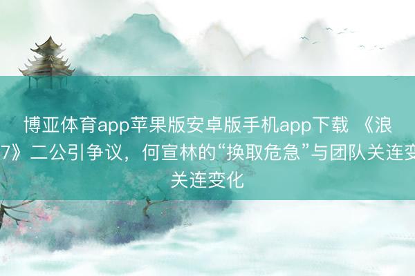 博亚体育app苹果版安卓版手机app下载 《浪姐 7》二公引争议，何宣林的“换取危急”与团队关连变化