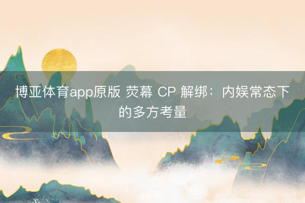 博亚体育app原版 荧幕 CP 解绑：内娱常态下的多方考量
