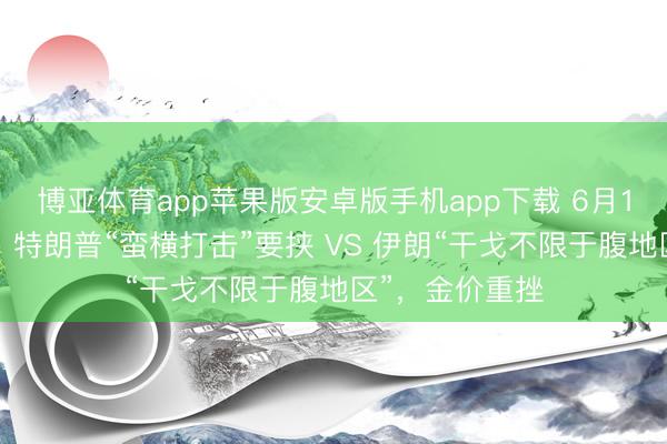 博亚体育app苹果版安卓版手机app下载 6月11日财经早餐：特朗普“蛮横打击”要挟 VS 伊朗“干戈不限于腹地区”，金价重挫