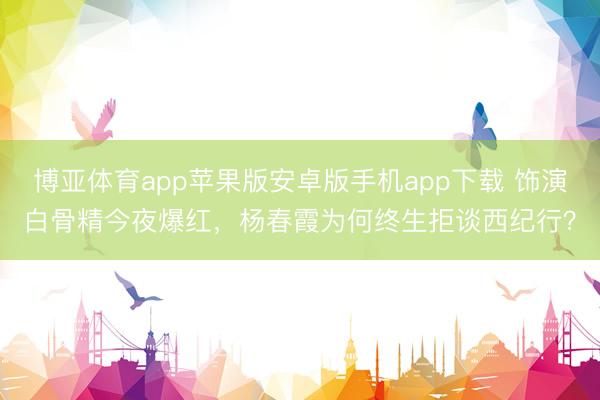 博亚体育app苹果版安卓版手机app下载 饰演白骨精今夜爆红，杨春霞为何终生拒谈西纪行？