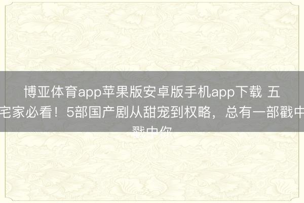 博亚体育app苹果版安卓版手机app下载 五一宅家必看！5部国产剧从甜宠到权略，总有一部戳中你