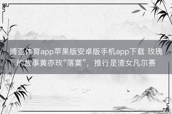博亚体育app苹果版安卓版手机app下载 玫瑰的故事黄亦玫“落寞”，推行是渣女凡尔赛