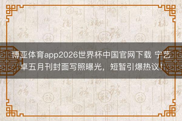 博亚体育app2026世界杯中国官网下载 宁艺卓五月刊封面写照曝光，短暂引爆热议！