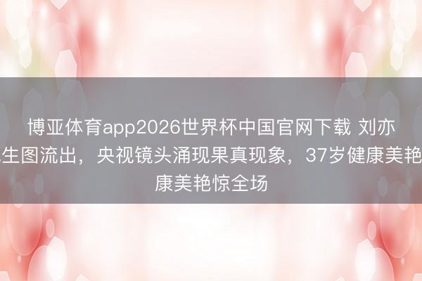 博亚体育app2026世界杯中国官网下载 刘亦菲红毯生图流出，央视镜头涌现果真现象，37岁健康美艳惊全场