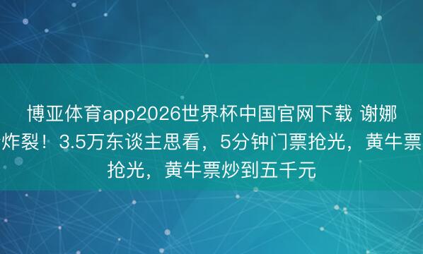 博亚体育app2026世界杯中国官网下载 谢娜成齐演唱会炸裂！3.5万东谈主思看，5分钟门票抢光，黄牛票炒到五千元