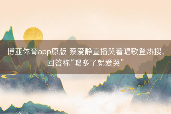 博亚体育app原版 蔡爱静直播哭着唱歌登热搜，回答称“喝多了就爱哭”